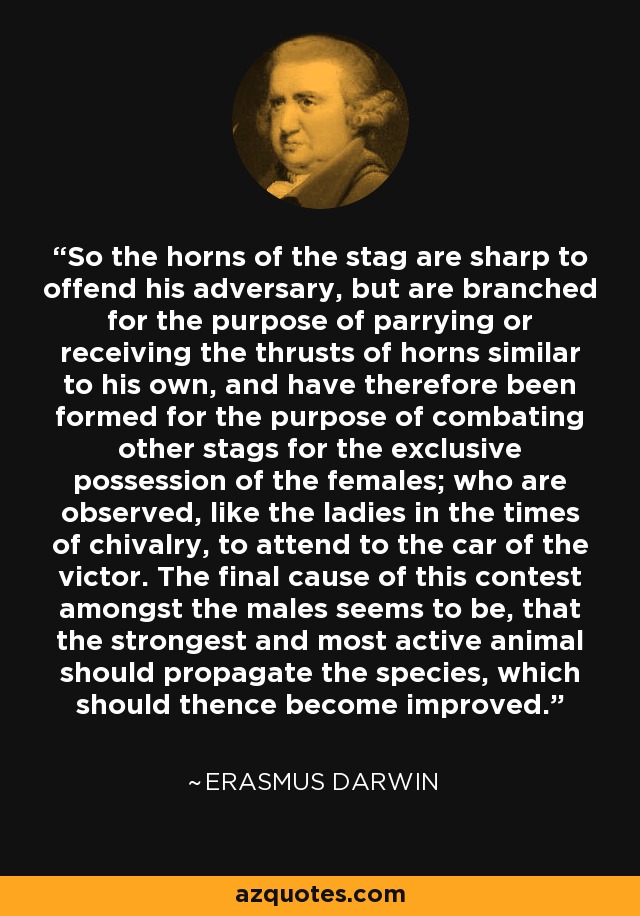 So the horns of the stag are sharp to offend his adversary, but are branched for the purpose of parrying or receiving the thrusts of horns similar to his own, and have therefore been formed for the purpose of combating other stags for the exclusive possession of the females; who are observed, like the ladies in the times of chivalry, to attend to the car of the victor. The final cause of this contest amongst the males seems to be, that the strongest and most active animal should propagate the species, which should thence become improved. - Erasmus Darwin