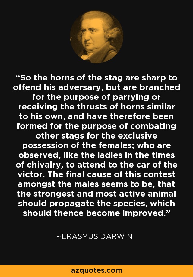 So the horns of the stag are sharp to offend his adversary, but are branched for the purpose of parrying or receiving the thrusts of horns similar to his own, and have therefore been formed for the purpose of combating other stags for the exclusive possession of the females; who are observed, like the ladies in the times of chivalry, to attend to the car of the victor. The final cause of this contest amongst the males seems to be, that the strongest and most active animal should propagate the species, which should thence become improved. - Erasmus Darwin