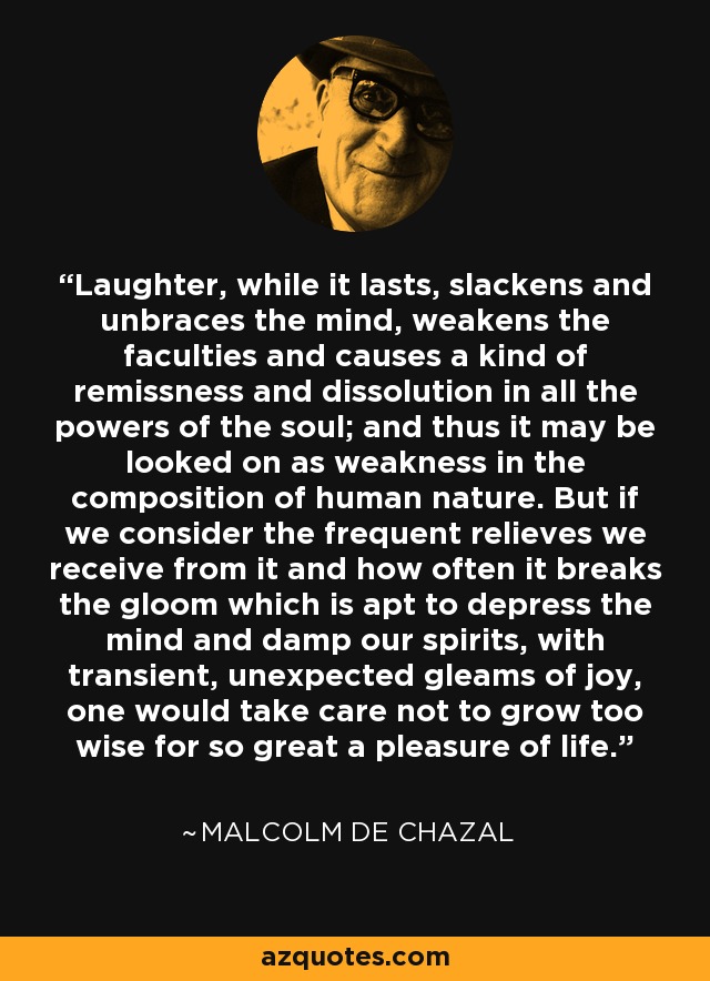 Laughter, while it lasts, slackens and unbraces the mind, weakens the faculties and causes a kind of remissness and dissolution in all the powers of the soul; and thus it may be looked on as weakness in the composition of human nature. But if we consider the frequent relieves we receive from it and how often it breaks the gloom which is apt to depress the mind and damp our spirits, with transient, unexpected gleams of joy, one would take care not to grow too wise for so great a pleasure of life. - Malcolm De Chazal