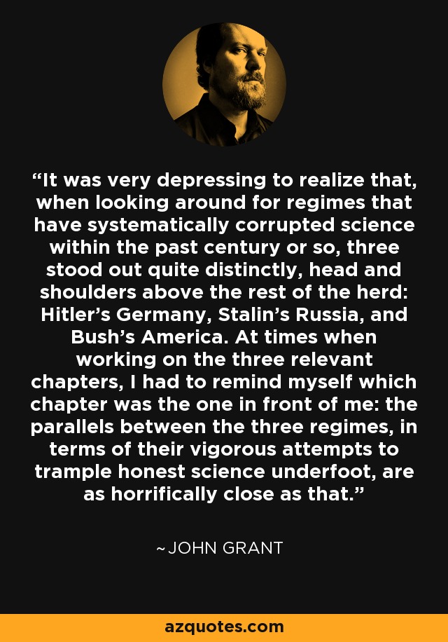 It was very depressing to realize that, when looking around for regimes that have systematically corrupted science within the past century or so, three stood out quite distinctly, head and shoulders above the rest of the herd: Hitler’s Germany, Stalin’s Russia, and Bush’s America. At times when working on the three relevant chapters, I had to remind myself which chapter was the one in front of me: the parallels between the three regimes, in terms of their vigorous attempts to trample honest science underfoot, are as horrifically close as that. - John Grant