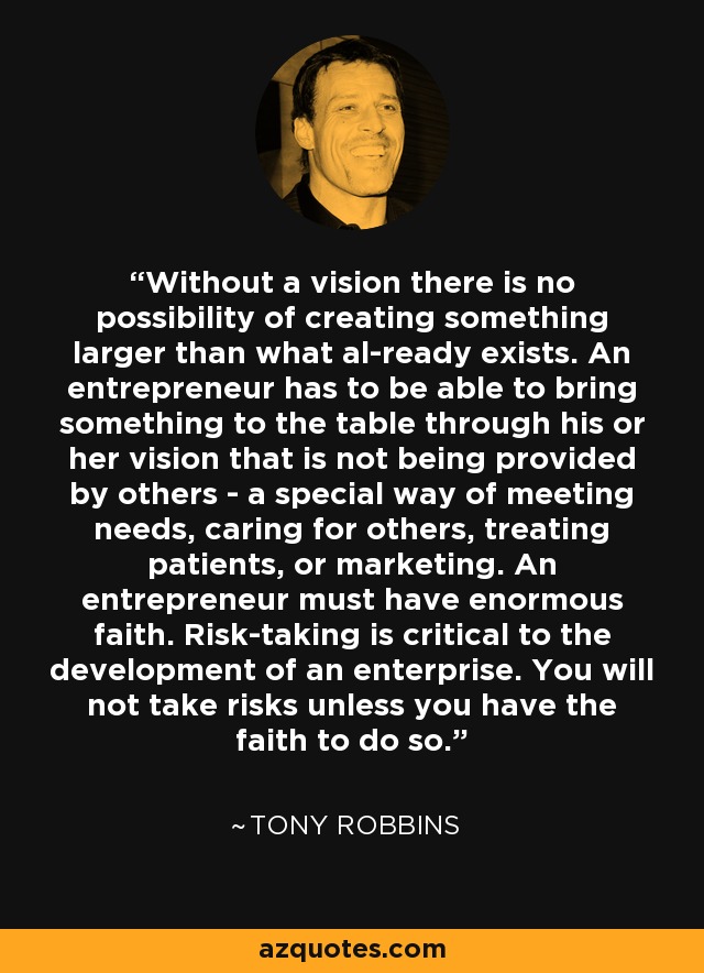 Without a vision there is no possibility of creating something larger than what al-ready exists. An entrepreneur has to be able to bring something to the table through his or her vision that is not being provided by others - a special way of meeting needs, caring for others, treating patients, or marketing. An entrepreneur must have enormous faith. Risk-taking is critical to the development of an enterprise. You will not take risks unless you have the faith to do so. - Tony Robbins