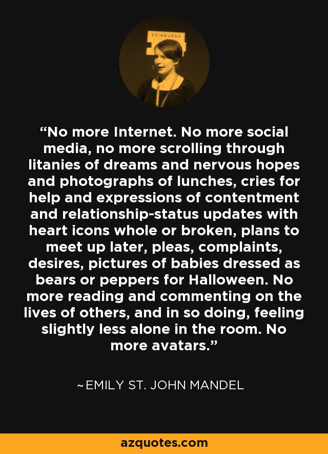 No more Internet. No more social media, no more scrolling through litanies of dreams and nervous hopes and photographs of lunches, cries for help and expressions of contentment and relationship-status updates with heart icons whole or broken, plans to meet up later, pleas, complaints, desires, pictures of babies dressed as bears or peppers for Halloween. No more reading and commenting on the lives of others, and in so doing, feeling slightly less alone in the room. No more avatars. - Emily St. John Mandel