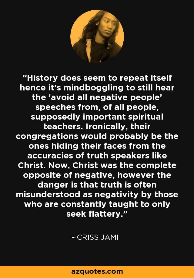 History does seem to repeat itself hence it's mindboggling to still hear the 'avoid all negative people' speeches from, of all people, supposedly important spiritual teachers. Ironically, their congregations would probably be the ones hiding their faces from the accuracies of truth speakers like Christ. Now, Christ was the complete opposite of negative, however the danger is that truth is often misunderstood as negativity by those who are constantly taught to only seek flattery. - Criss Jami
