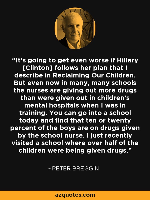 It's going to get even worse if Hillary [Clinton] follows her plan that I describe in Reclaiming Our Children. But even now in many, many schools the nurses are giving out more drugs than were given out in children's mental hospitals when I was in training. You can go into a school today and find that ten or twenty percent of the boys are on drugs given by the school nurse. I just recently visited a school where over half of the children were being given drugs. - Peter Breggin