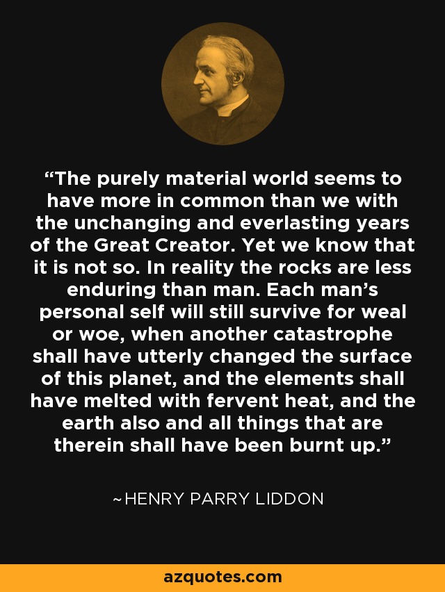 The purely material world seems to have more in common than we with the unchanging and everlasting years of the Great Creator. Yet we know that it is not so. In reality the rocks are less enduring than man. Each man's personal self will still survive for weal or woe, when another catastrophe shall have utterly changed the surface of this planet, and the elements shall have melted with fervent heat, and the earth also and all things that are therein shall have been burnt up. - Henry Parry Liddon