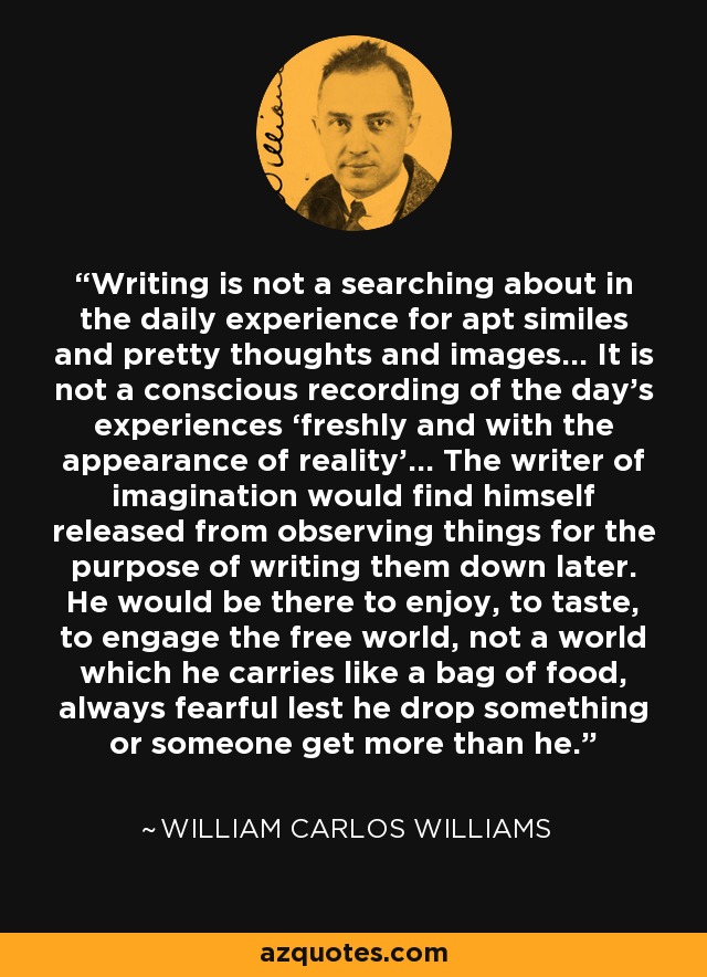 Writing is not a searching about in the daily experience for apt similes and pretty thoughts and images… It is not a conscious recording of the day’s experiences ‘freshly and with the appearance of reality’… The writer of imagination would find himself released from observing things for the purpose of writing them down later. He would be there to enjoy, to taste, to engage the free world, not a world which he carries like a bag of food, always fearful lest he drop something or someone get more than he. - William Carlos Williams