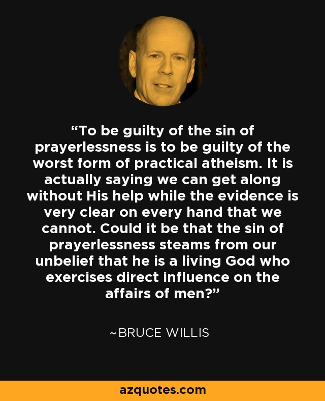 To be guilty of the sin of prayerlessness is to be guilty of the worst form of practical atheism. It is actually saying we can get along without His help while the evidence is very clear on every hand that we cannot. Could it be that the sin of prayerlessness steams from our unbelief that he is a living God who exercises direct influence on the affairs of men? - Bruce Willis