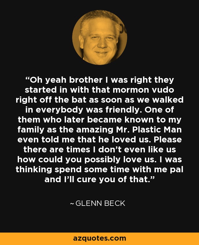 Oh yeah brother I was right they started in with that mormon vudo right off the bat as soon as we walked in everybody was friendly. One of them who later became known to my family as the amazing Mr. Plastic Man even told me that he loved us. Please there are times I don't even like us how could you possibly love us. I was thinking spend some time with me pal and I'll cure you of that. - Glenn Beck