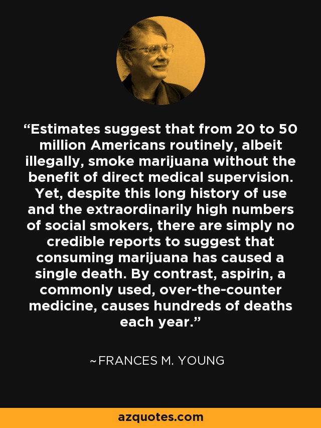 Estimates suggest that from 20 to 50 million Americans routinely, albeit illegally, smoke marijuana without the benefit of direct medical supervision. Yet, despite this long history of use and the extraordinarily high numbers of social smokers, there are simply no credible reports to suggest that consuming marijuana has caused a single death. By contrast, aspirin, a commonly used, over-the-counter medicine, causes hundreds of deaths each year. - Frances M. Young