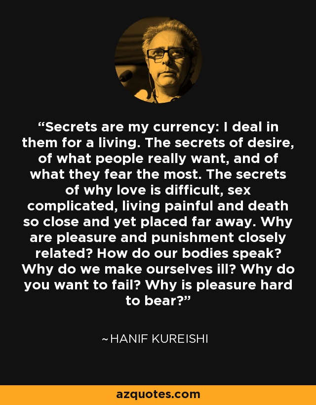 Secrets are my currency: I deal in them for a living. The secrets of desire, of what people really want, and of what they fear the most. The secrets of why love is difficult, sex complicated, living painful and death so close and yet placed far away. Why are pleasure and punishment closely related? How do our bodies speak? Why do we make ourselves ill? Why do you want to fail? Why is pleasure hard to bear? - Hanif Kureishi