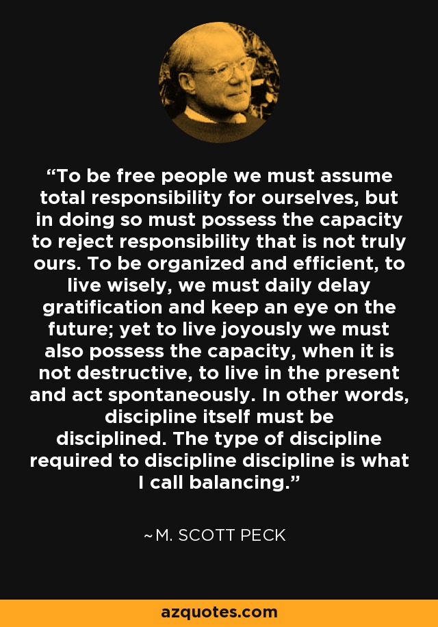 To be free people we must assume total responsibility for ourselves, but in doing so must possess the capacity to reject responsibility that is not truly ours. To be organized and efficient, to live wisely, we must daily delay gratification and keep an eye on the future; yet to live joyously we must also possess the capacity, when it is not destructive, to live in the present and act spontaneously. In other words, discipline itself must be disciplined. The type of discipline required to discipline discipline is what I call balancing. - M. Scott Peck