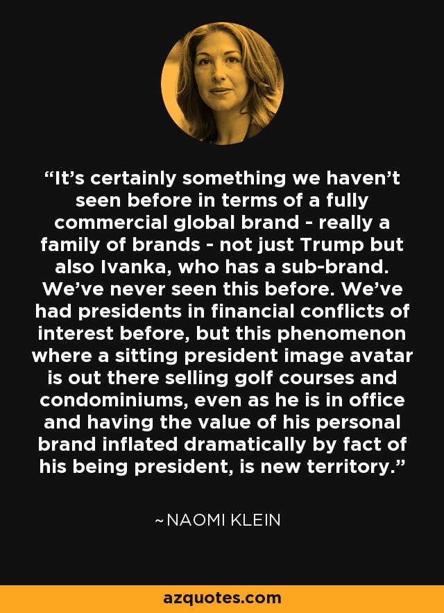 It's certainly something we haven't seen before in terms of a fully commercial global brand - really a family of brands - not just Trump but also Ivanka, who has a sub-brand. We've never seen this before. We've had presidents in financial conflicts of interest before, but this phenomenon where a sitting president image avatar is out there selling golf courses and condominiums, even as he is in office and having the value of his personal brand inflated dramatically by fact of his being president, is new territory. - Naomi Klein