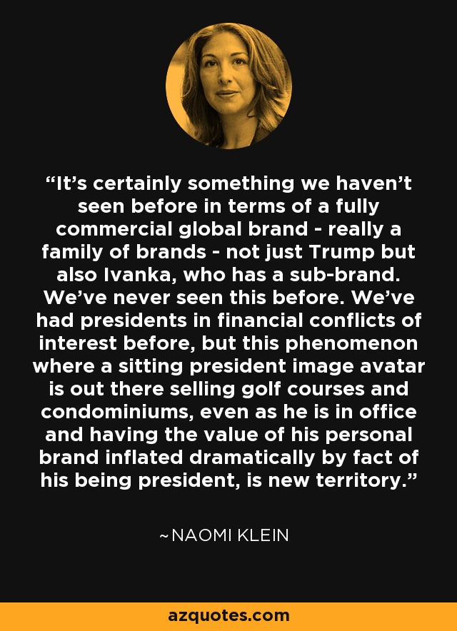It's certainly something we haven't seen before in terms of a fully commercial global brand - really a family of brands - not just Trump but also Ivanka, who has a sub-brand. We've never seen this before. We've had presidents in financial conflicts of interest before, but this phenomenon where a sitting president image avatar is out there selling golf courses and condominiums, even as he is in office and having the value of his personal brand inflated dramatically by fact of his being president, is new territory. - Naomi Klein