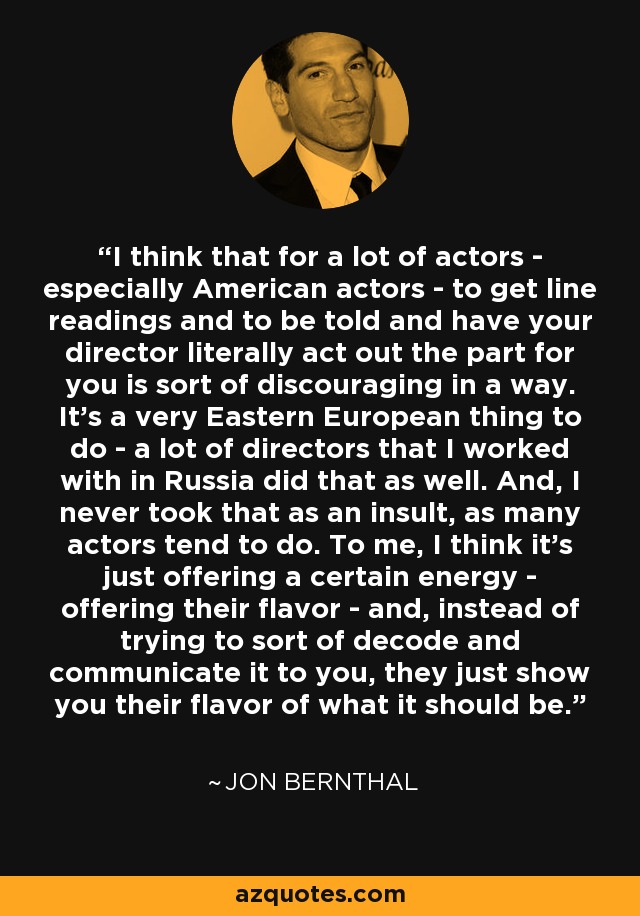 I think that for a lot of actors - especially American actors - to get line readings and to be told and have your director literally act out the part for you is sort of discouraging in a way. It's a very Eastern European thing to do - a lot of directors that I worked with in Russia did that as well. And, I never took that as an insult, as many actors tend to do. To me, I think it's just offering a certain energy - offering their flavor - and, instead of trying to sort of decode and communicate it to you, they just show you their flavor of what it should be. - Jon Bernthal