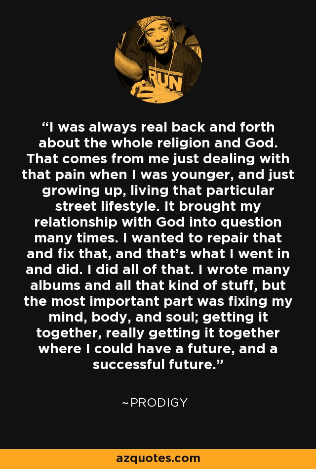 I was always real back and forth about the whole religion and God. That comes from me just dealing with that pain when I was younger, and just growing up, living that particular street lifestyle. It brought my relationship with God into question many times. I wanted to repair that and fix that, and that's what I went in and did. I did all of that. I wrote many albums and all that kind of stuff, but the most important part was fixing my mind, body, and soul; getting it together, really getting it together where I could have a future, and a successful future. - Prodigy