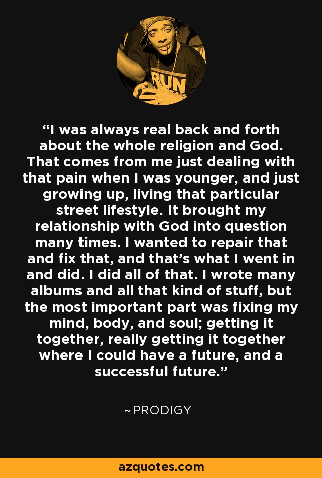 I was always real back and forth about the whole religion and God. That comes from me just dealing with that pain when I was younger, and just growing up, living that particular street lifestyle. It brought my relationship with God into question many times. I wanted to repair that and fix that, and that's what I went in and did. I did all of that. I wrote many albums and all that kind of stuff, but the most important part was fixing my mind, body, and soul; getting it together, really getting it together where I could have a future, and a successful future. - Prodigy