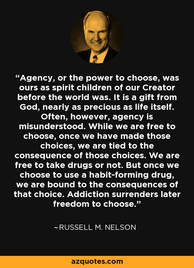 Agency, or the power to choose, was ours as spirit children of our Creator before the world was. It is a gift from God, nearly as precious as life itself. Often, however, agency is misunderstood. While we are free to choose, once we have made those choices, we are tied to the consequence of those choices. We are free to take drugs or not. But once we choose to use a habit-forming drug, we are bound to the consequences of that choice. Addiction surrenders later freedom to choose. - Russell M. Nelson