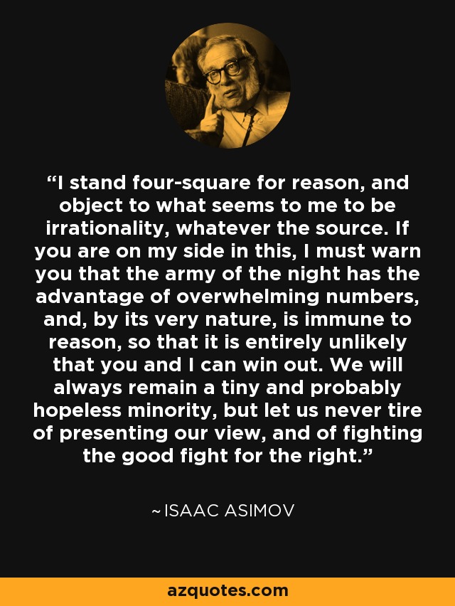 I stand four-square for reason, and object to what seems to me to be irrationality, whatever the source. If you are on my side in this, I must warn you that the army of the night has the advantage of overwhelming numbers, and, by its very nature, is immune to reason, so that it is entirely unlikely that you and I can win out. We will always remain a tiny and probably hopeless minority, but let us never tire of presenting our view, and of fighting the good fight for the right. - Isaac Asimov