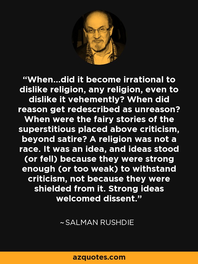 When...did it become irrational to dislike religion, any religion, even to dislike it vehemently? When did reason get redescribed as unreason? When were the fairy stories of the superstitious placed above criticism, beyond satire? A religion was not a race. It was an idea, and ideas stood (or fell) because they were strong enough (or too weak) to withstand criticism, not because they were shielded from it. Strong ideas welcomed dissent. - Salman Rushdie