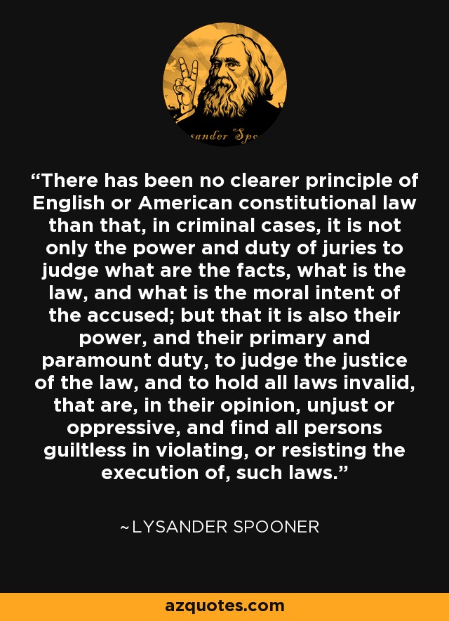 There has been no clearer principle of English or American constitutional law than that, in criminal cases, it is not only the power and duty of juries to judge what are the facts, what is the law, and what is the moral intent of the accused; but that it is also their power, and their primary and paramount duty, to judge the justice of the law, and to hold all laws invalid, that are, in their opinion, unjust or oppressive, and find all persons guiltless in violating, or resisting the execution of, such laws. - Lysander Spooner