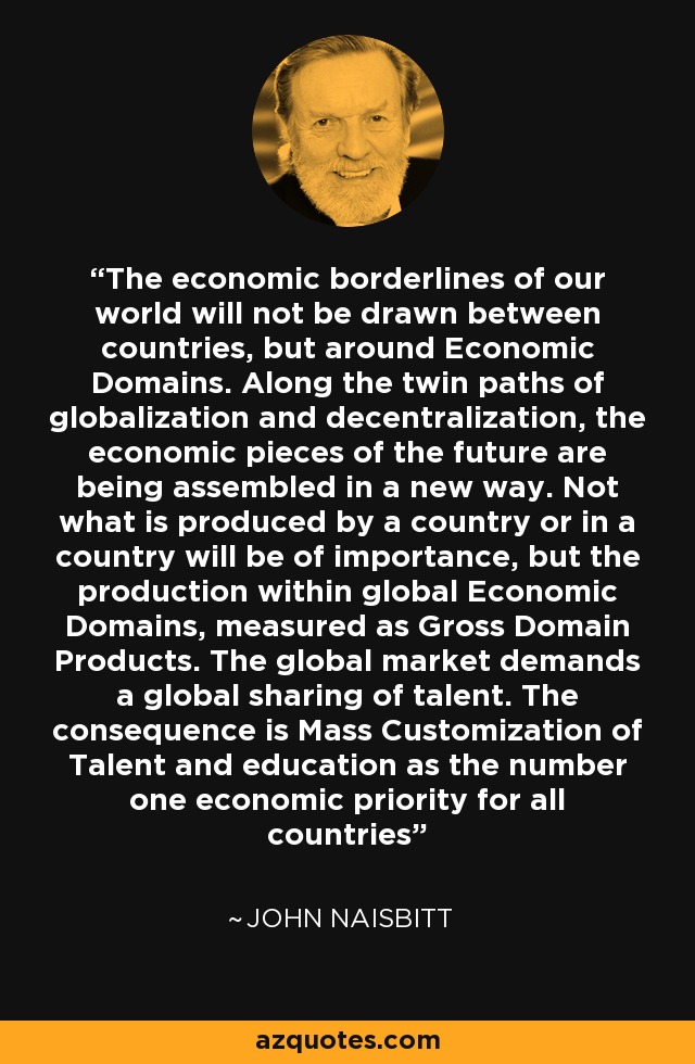 The economic borderlines of our world will not be drawn between countries, but around Economic Domains. Along the twin paths of globalization and decentralization, the economic pieces of the future are being assembled in a new way. Not what is produced by a country or in a country will be of importance, but the production within global Economic Domains, measured as Gross Domain Products. The global market demands a global sharing of talent. The consequence is Mass Customization of Talent and education as the number one economic priority for all countries - John Naisbitt