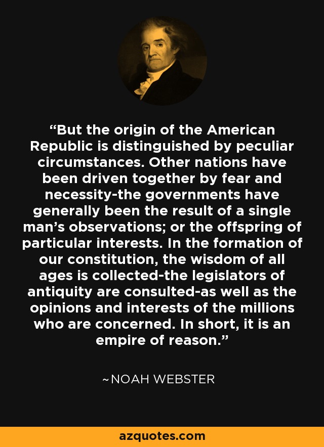 But the origin of the American Republic is distinguished by peculiar circumstances. Other nations have been driven together by fear and necessity-the governments have generally been the result of a single man's observations; or the offspring of particular interests. In the formation of our constitution, the wisdom of all ages is collected-the legislators of antiquity are consulted-as well as the opinions and interests of the millions who are concerned. In short, it is an empire of reason. - Noah Webster