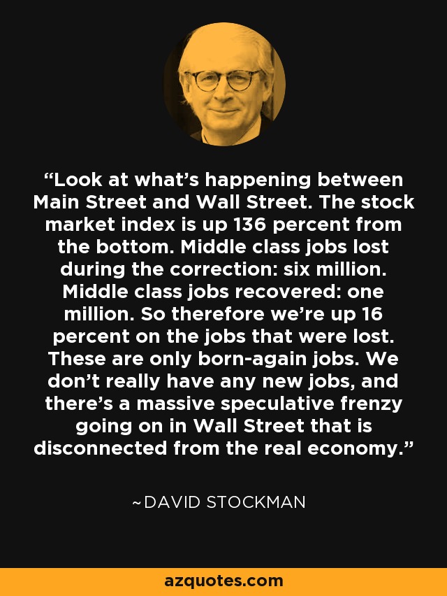 Look at what's happening between Main Street and Wall Street. The stock market index is up 136 percent from the bottom. Middle class jobs lost during the correction: six million. Middle class jobs recovered: one million. So therefore we're up 16 percent on the jobs that were lost. These are only born-again jobs. We don't really have any new jobs, and there's a massive speculative frenzy going on in Wall Street that is disconnected from the real economy. - David Stockman