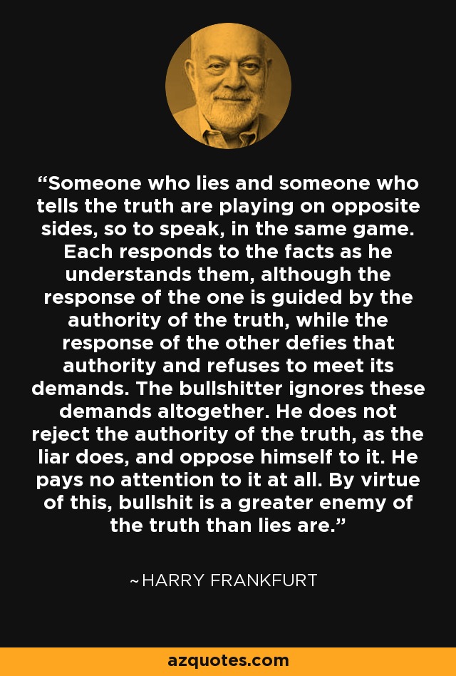Someone who lies and someone who tells the truth are playing on opposite sides, so to speak, in the same game. Each responds to the facts as he understands them, although the response of the one is guided by the authority of the truth, while the response of the other defies that authority and refuses to meet its demands. The bullshitter ignores these demands altogether. He does not reject the authority of the truth, as the liar does, and oppose himself to it. He pays no attention to it at all. By virtue of this, bullshit is a greater enemy of the truth than lies are. - Harry Frankfurt
