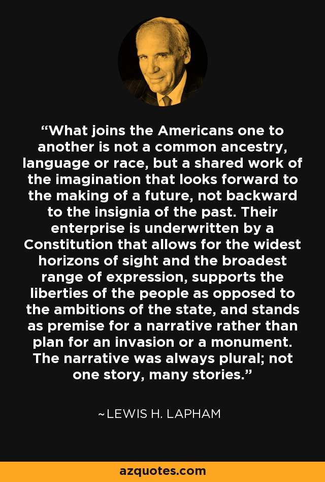 What joins the Americans one to another is not a common ancestry, language or race, but a shared work of the imagination that looks forward to the making of a future, not backward to the insignia of the past. Their enterprise is underwritten by a Constitution that allows for the widest horizons of sight and the broadest range of expression, supports the liberties of the people as opposed to the ambitions of the state, and stands as premise for a narrative rather than plan for an invasion or a monument. The narrative was always plural; not one story, many stories. - Lewis H. Lapham