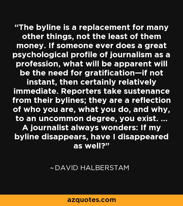 The byline is a replacement for many other things, not the least of them money. If someone ever does a great psychological profile of journalism as a profession, what will be apparent will be the need for gratification—if not instant, then certainly relatively immediate. Reporters take sustenance from their bylines; they are a reflection of who you are, what you do, and why, to an uncommon degree, you exist. ... A journalist always wonders: If my byline disappears, have I disappeared as well? - David Halberstam
