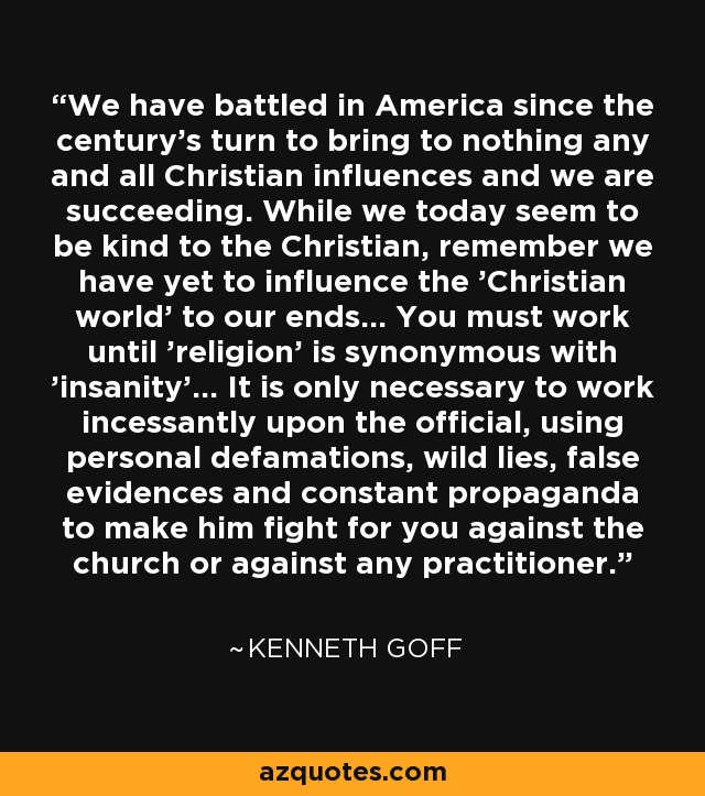 We have battled in America since the century's turn to bring to nothing any and all Christian influences and we are succeeding. While we today seem to be kind to the Christian, remember we have yet to influence the 'Christian world' to our ends... You must work until 'religion' is synonymous with 'insanity'... It is only necessary to work incessantly upon the official, using personal defamations, wild lies, false evidences and constant propaganda to make him fight for you against the church or against any practitioner. - Kenneth Goff