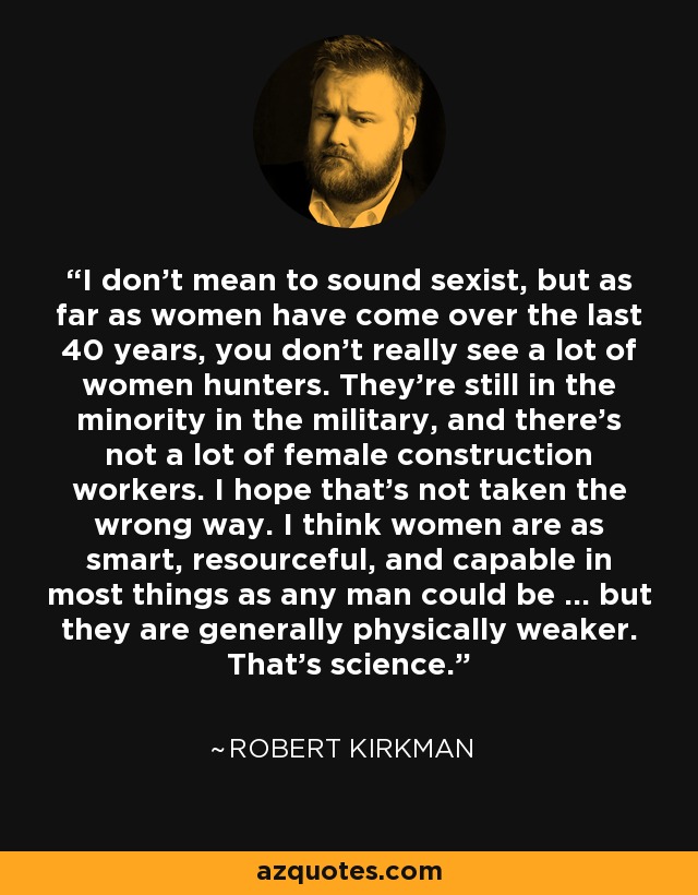 I don't mean to sound sexist, but as far as women have come over the last 40 years, you don't really see a lot of women hunters. They're still in the minority in the military, and there's not a lot of female construction workers. I hope that's not taken the wrong way. I think women are as smart, resourceful, and capable in most things as any man could be … but they are generally physically weaker. That's science. - Robert Kirkman