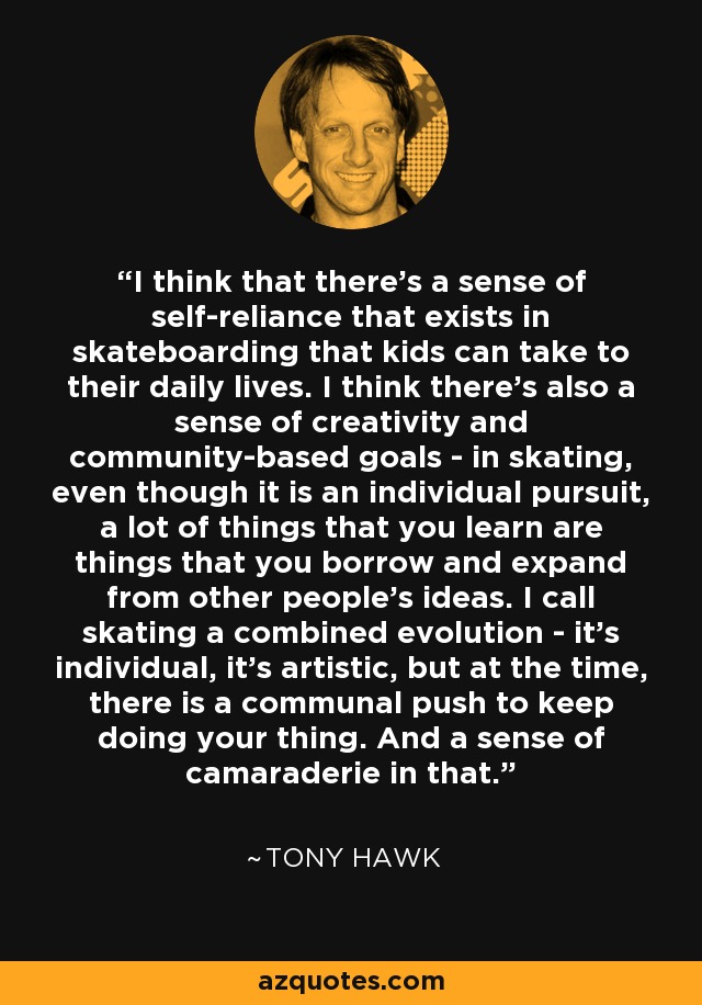 I think that there's a sense of self-reliance that exists in skateboarding that kids can take to their daily lives. I think there's also a sense of creativity and community-based goals - in skating, even though it is an individual pursuit, a lot of things that you learn are things that you borrow and expand from other people's ideas. I call skating a combined evolution - it's individual, it's artistic, but at the time, there is a communal push to keep doing your thing. And a sense of camaraderie in that. - Tony Hawk