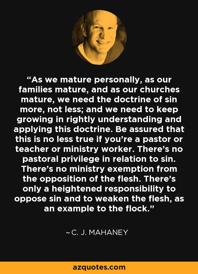 As we mature personally, as our families mature, and as our churches mature, we need the doctrine of sin more, not less; and we need to keep growing in rightly understanding and applying this doctrine. Be assured that this is no less true if you're a pastor or teacher or ministry worker. There's no pastoral privilege in relation to sin. There's no ministry exemption from the opposition of the flesh. There's only a heightened responsibility to oppose sin and to weaken the flesh, as an example to the flock. - C. J. Mahaney