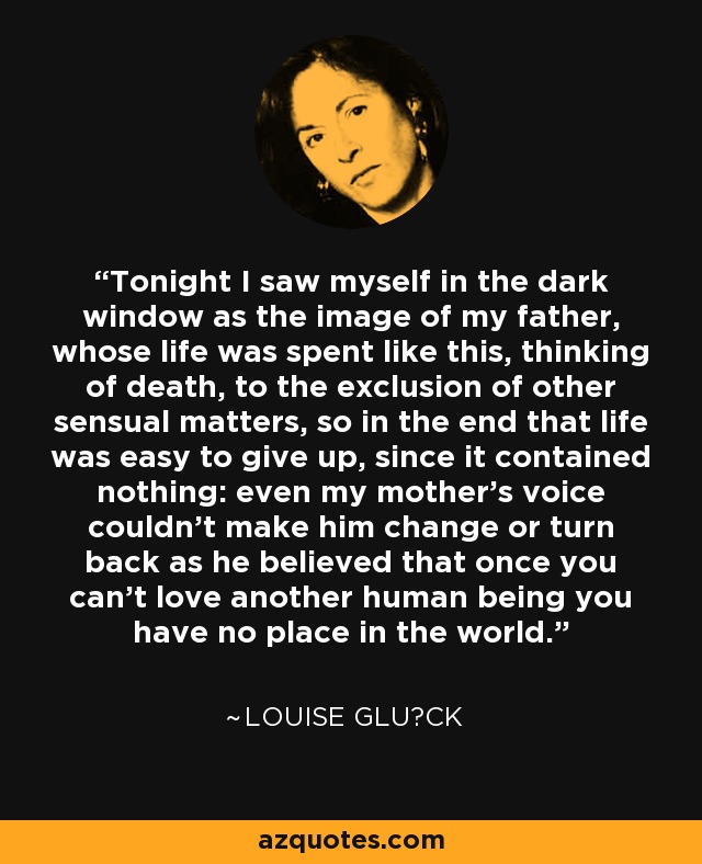 Tonight I saw myself in the dark window as the image of my father, whose life was spent like this, thinking of death, to the exclusion of other sensual matters, so in the end that life was easy to give up, since it contained nothing: even my mother's voice couldn't make him change or turn back as he believed that once you can't love another human being you have no place in the world. - Louise Glück