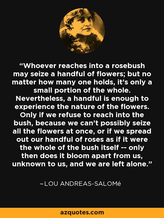 Whoever reaches into a rosebush may seize a handful of flowers; but no matter how many one holds, it's only a small portion of the whole. Nevertheless, a handful is enough to experience the nature of the flowers. Only if we refuse to reach into the bush, because we can't possibly seize all the flowers at once, or if we spread out our handful of roses as if it were the whole of the bush itself -- only then does it bloom apart from us, unknown to us, and we are left alone. - Lou Andreas-Salomé