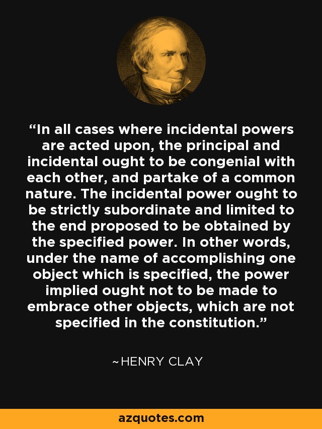 In all cases where incidental powers are acted upon, the principal and incidental ought to be congenial with each other, and partake of a common nature. The incidental power ought to be strictly subordinate and limited to the end proposed to be obtained by the specified power. In other words, under the name of accomplishing one object which is specified, the power implied ought not to be made to embrace other objects, which are not specified in the constitution. - Henry Clay