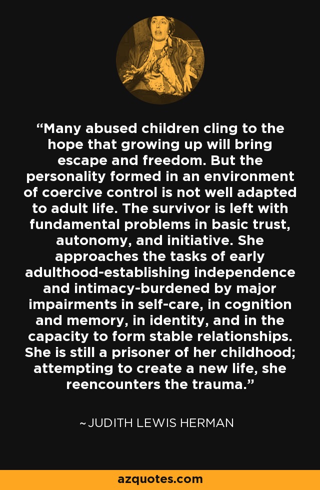 Many abused children cling to the hope that growing up will bring escape and freedom. But the personality formed in an environment of coercive control is not well adapted to adult life. The survivor is left with fundamental problems in basic trust, autonomy, and initiative. She approaches the tasks of early adulthood-establishing independence and intimacy-burdened by major impairments in self-care, in cognition and memory, in identity, and in the capacity to form stable relationships. She is still a prisoner of her childhood; attempting to create a new life, she reencounters the trauma. - Judith Lewis Herman