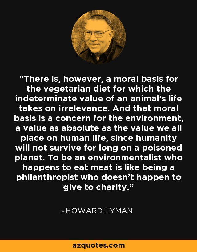There is, however, a moral basis for the vegetarian diet for which the indeterminate value of an animal's life takes on irrelevance. And that moral basis is a concern for the environment, a value as absolute as the value we all place on human life, since humanity will not survive for long on a poisoned planet. To be an environmentalist who happens to eat meat is like being a philanthropist who doesn't happen to give to charity. - Howard Lyman