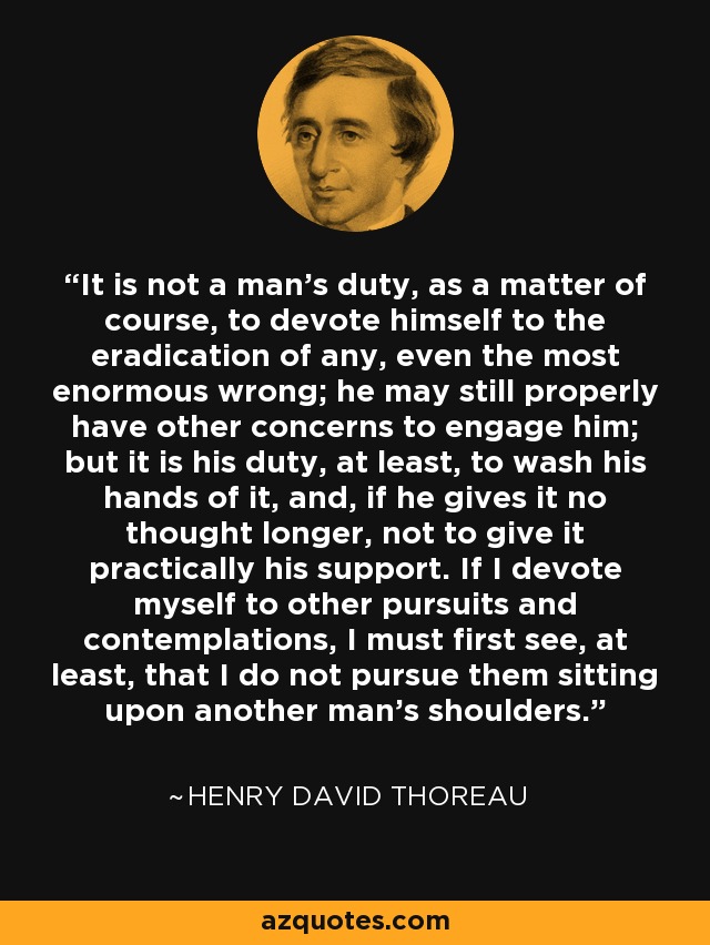 It is not a man's duty, as a matter of course, to devote himself to the eradication of any, even the most enormous wrong; he may still properly have other concerns to engage him; but it is his duty, at least, to wash his hands of it, and, if he gives it no thought longer, not to give it practically his support. If I devote myself to other pursuits and contemplations, I must first see, at least, that I do not pursue them sitting upon another man's shoulders. - Henry David Thoreau