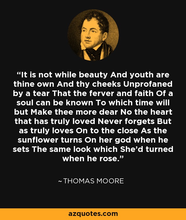 It is not while beauty And youth are thine own And thy cheeks Unprofaned by a tear That the ferver and faith Of a soul can be known To which time will but Make thee more dear No the heart that has truly loved Never forgets But as truly loves On to the close As the sunflower turns On her god when he sets The same look which She'd turned when he rose. - Thomas Moore