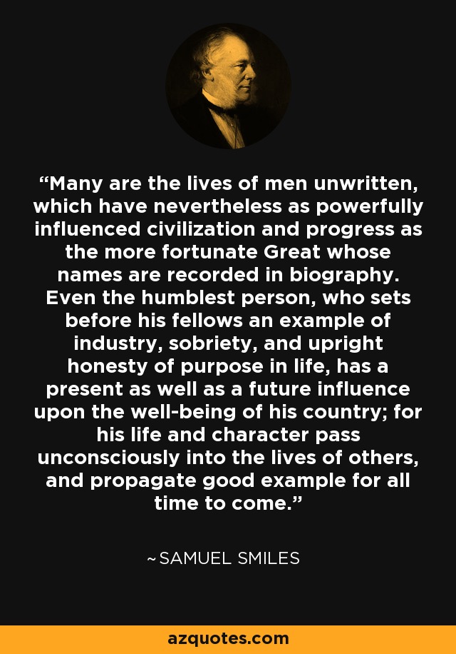 Many are the lives of men unwritten, which have nevertheless as powerfully influenced civilization and progress as the more fortunate Great whose names are recorded in biography. Even the humblest person, who sets before his fellows an example of industry, sobriety, and upright honesty of purpose in life, has a present as well as a future influence upon the well-being of his country; for his life and character pass unconsciously into the lives of others, and propagate good example for all time to come. - Samuel Smiles