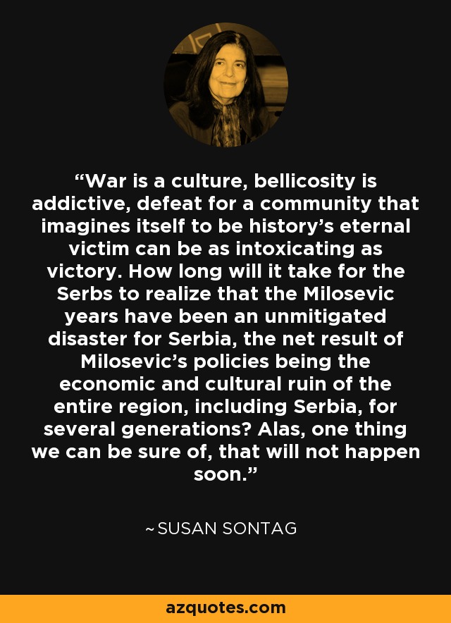 War is a culture, bellicosity is addictive, defeat for a community that imagines itself to be history's eternal victim can be as intoxicating as victory. How long will it take for the Serbs to realize that the Milosevic years have been an unmitigated disaster for Serbia, the net result of Milosevic's policies being the economic and cultural ruin of the entire region, including Serbia, for several generations? Alas, one thing we can be sure of, that will not happen soon. - Susan Sontag