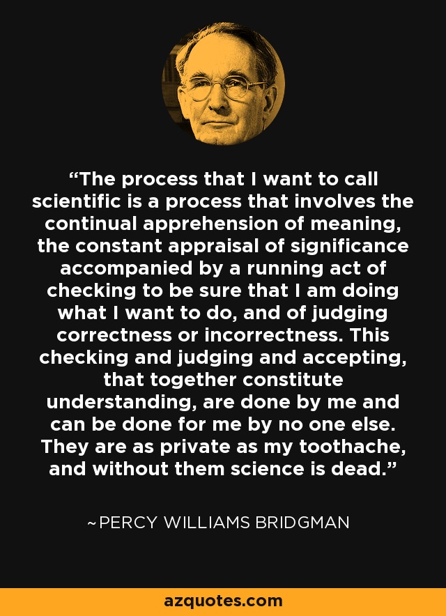 The process that I want to call scientific is a process that involves the continual apprehension of meaning, the constant appraisal of significance accompanied by a running act of checking to be sure that I am doing what I want to do, and of judging correctness or incorrectness. This checking and judging and accepting, that together constitute understanding, are done by me and can be done for me by no one else. They are as private as my toothache, and without them science is dead. - Percy Williams Bridgman