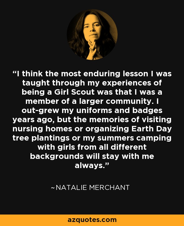 I think the most enduring lesson I was taught through my experiences of being a Girl Scout was that I was a member of a larger community. I out-grew my uniforms and badges years ago, but the memories of visiting nursing homes or organizing Earth Day tree plantings or my summers camping with girls from all different backgrounds will stay with me always. - Natalie Merchant