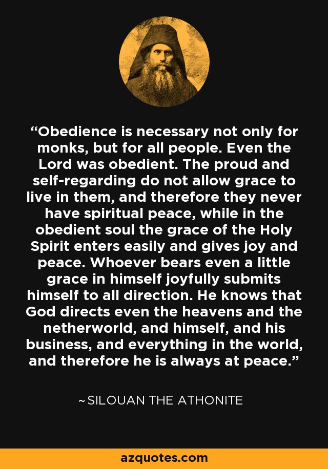 Obedience is necessary not only for monks, but for all people. Even the Lord was obedient. The proud and self-regarding do not allow grace to live in them, and therefore they never have spiritual peace, while in the obedient soul the grace of the Holy Spirit enters easily and gives joy and peace. Whoever bears even a little grace in himself joyfully submits himself to all direction. He knows that God directs even the heavens and the netherworld, and himself, and his business, and everything in the world, and therefore he is always at peace. - Silouan the Athonite