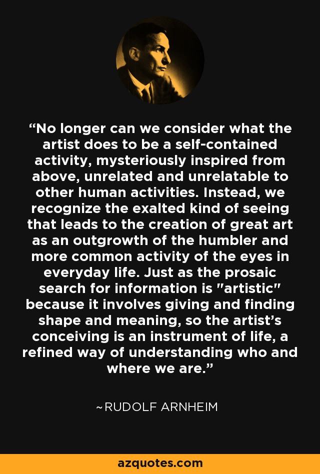 No longer can we consider what the artist does to be a self-contained activity, mysteriously inspired from above, unrelated and unrelatable to other human activities. Instead, we recognize the exalted kind of seeing that leads to the creation of great art as an outgrowth of the humbler and more common activity of the eyes in everyday life. Just as the prosaic search for information is 