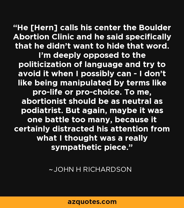 He [Hern] calls his center the Boulder Abortion Clinic and he said specifically that he didn't want to hide that word. I'm deeply opposed to the politicization of language and try to avoid it when I possibly can - I don't like being manipulated by terms like pro-life or pro-choice. To me, abortionist should be as neutral as podiatrist. But again, maybe it was one battle too many, because it certainly distracted his attention from what I thought was a really sympathetic piece. - John H Richardson