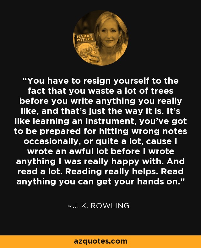 You have to resign yourself to the fact that you waste a lot of trees before you write anything you really like, and that's just the way it is. It's like learning an instrument, you've got to be prepared for hitting wrong notes occasionally, or quite a lot, cause I wrote an awful lot before I wrote anything I was really happy with. And read a lot. Reading really helps. Read anything you can get your hands on. - J. K. Rowling