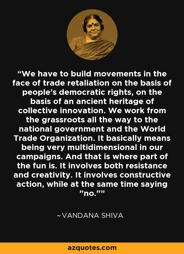 We have to build movements in the face of trade retaliation on the basis of people's democratic rights, on the basis of an ancient heritage of collective innovation. We work from the grassroots all the way to the national government and the World Trade Organization. It basically means being very multidimensional in our campaigns. And that is where part of the fun is. It involves both resistance and creativity. It involves constructive action, while at the same time saying 